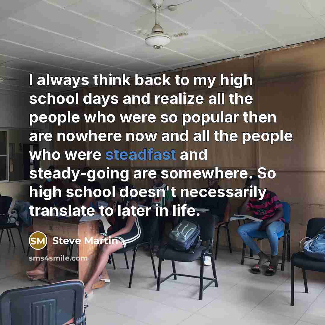 “I always think back to my high school days and realize all the people who were so popular then are nowhere now and all the people who were steadfast and steady-going are somewhere. So high school doesn't necessarily translate to later in life.” quote by Steve Martin