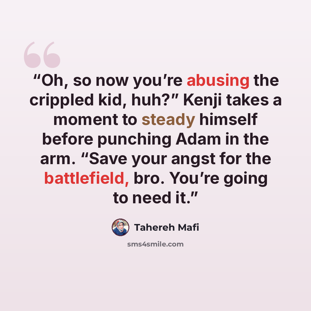 “Oh, so now you’re abusing the crippled kid, huh?” Kenji takes a moment to steady himself before punching Adam in the arm. “Save your angst for the battlefield, bro. You’re going to need it.” quote by Tahereh Mafi