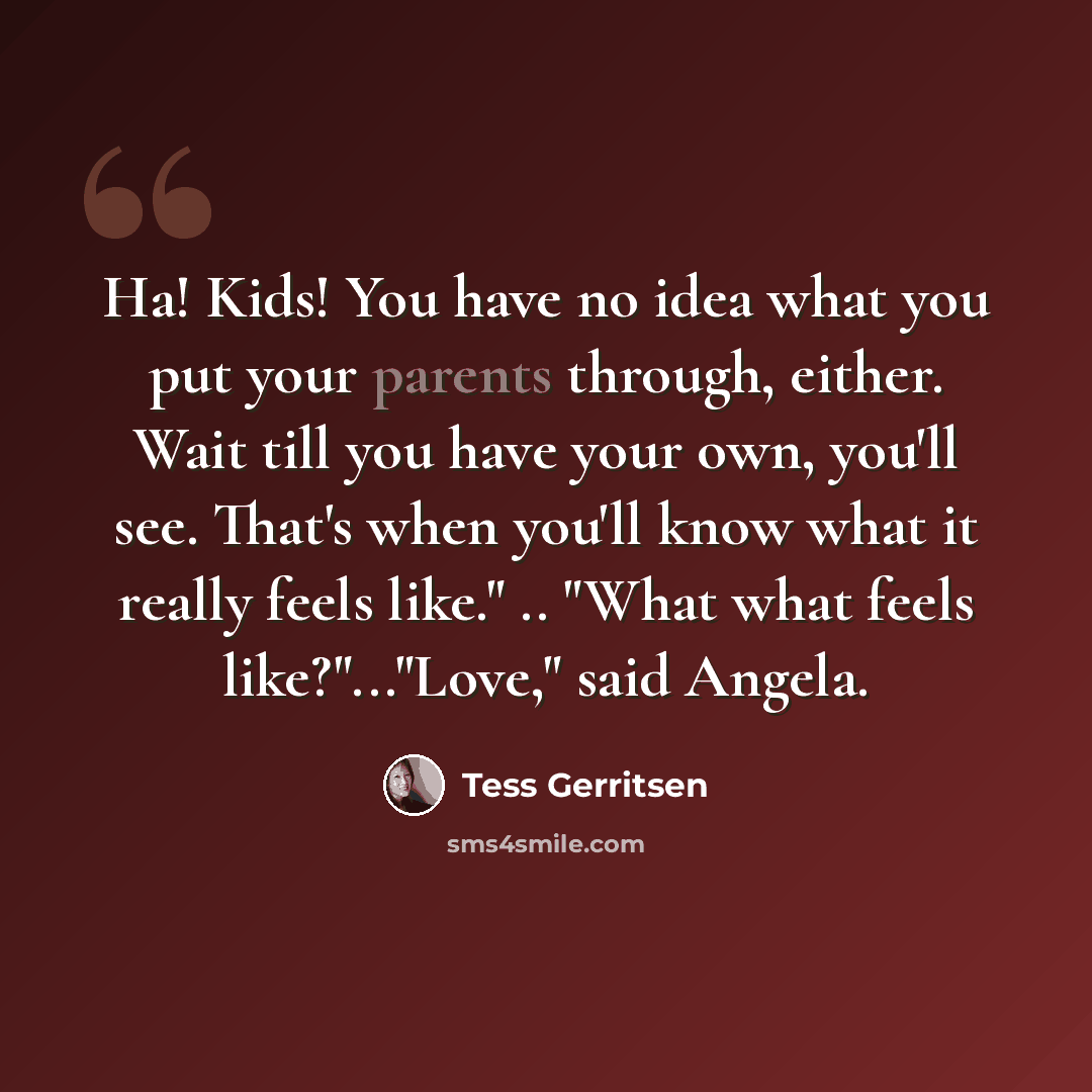 “Ha! Kids! You have no idea what you put your parents through, either. Wait till you have your own, you'll see. That's when you'll know what it really feels like." .. "What what feels like?"..."Love," said Angela.” quote by Tess Gerritsen