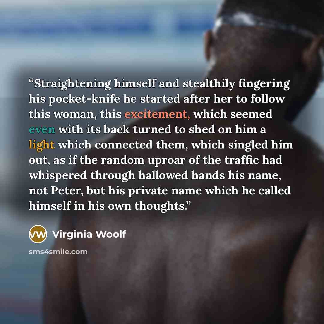 “Straightening himself and stealthily fingering his pocket-knife he started after her to follow this woman, this excitement, which seemed even with its back turned to shed on him a light which connected them, which singled him out, as if the random uproar of the traffic had whispered through…” quote by Virginia Woolf