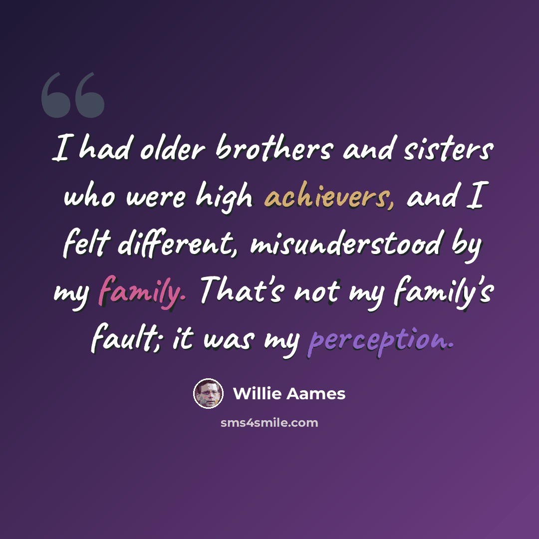 “I had older brothers and sisters who were high achievers, and I felt different, misunderstood by my family. That's not my family's fault; it was my perception.” quote by Willie Aames