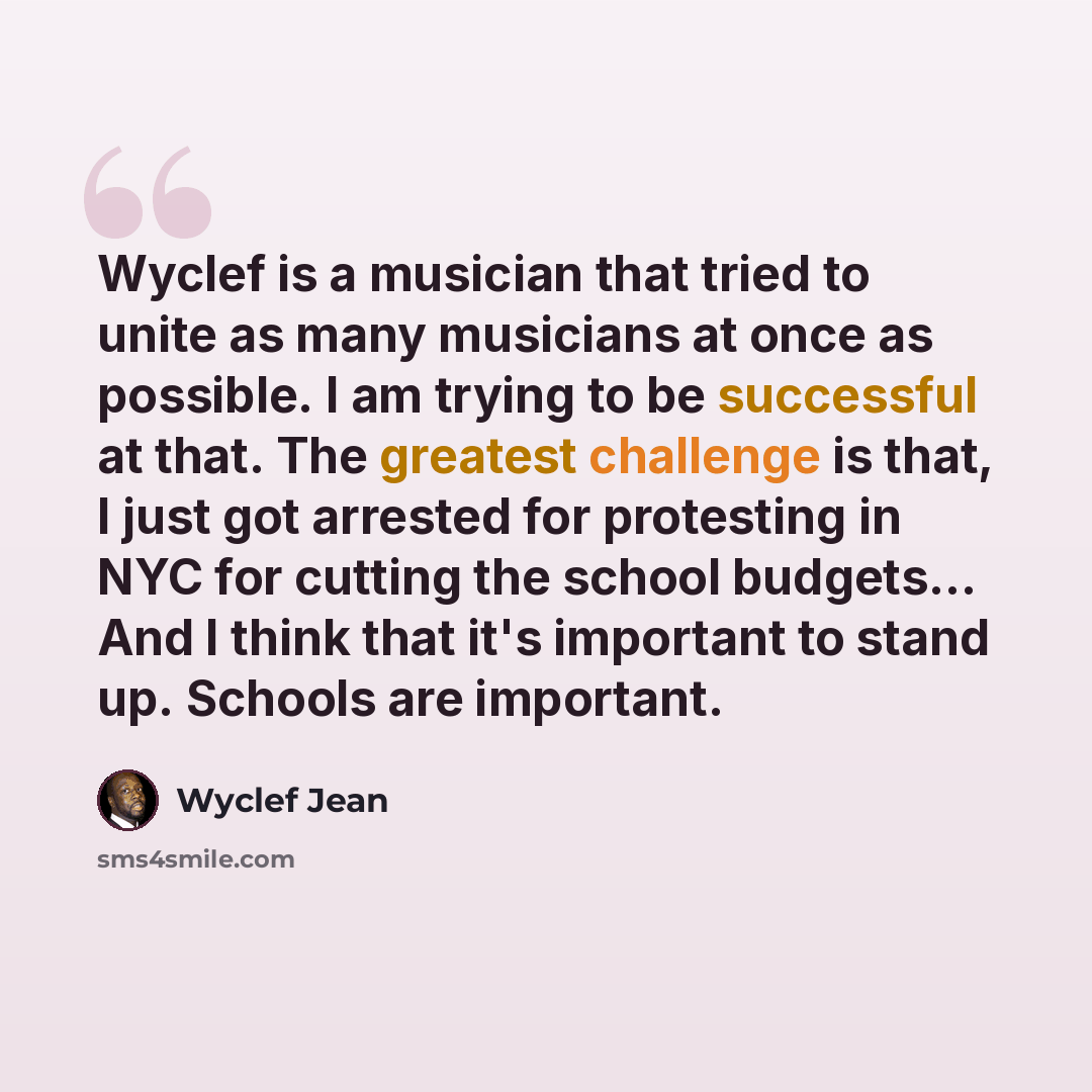 “Wyclef is a musician that tried to unite as many musicians at once as possible. I am trying to be successful at that. The greatest challenge is that, I just got arrested for protesting in NYC for cutting the school budgets... And I think that it's important to stand up. Schools are important.” quote by Wyclef Jean