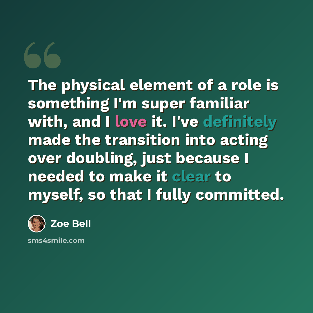“The physical element of a role is something I'm super familiar with, and I love it. I've definitely made the transition into acting over doubling, just because I needed to make it clear to myself, so that I fully committed.” quote by Zoe Bell