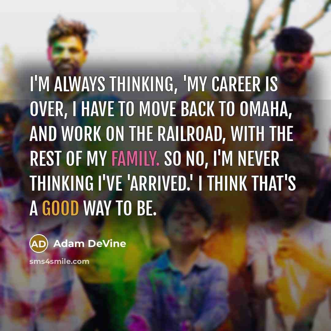 “I'm always thinking, 'my career is over, I have to move back to Omaha, and work on the railroad, with the rest of my family. So no, I'm never thinking I've 'arrived.' I think that's a good way to be.” quote by Adam DeVine