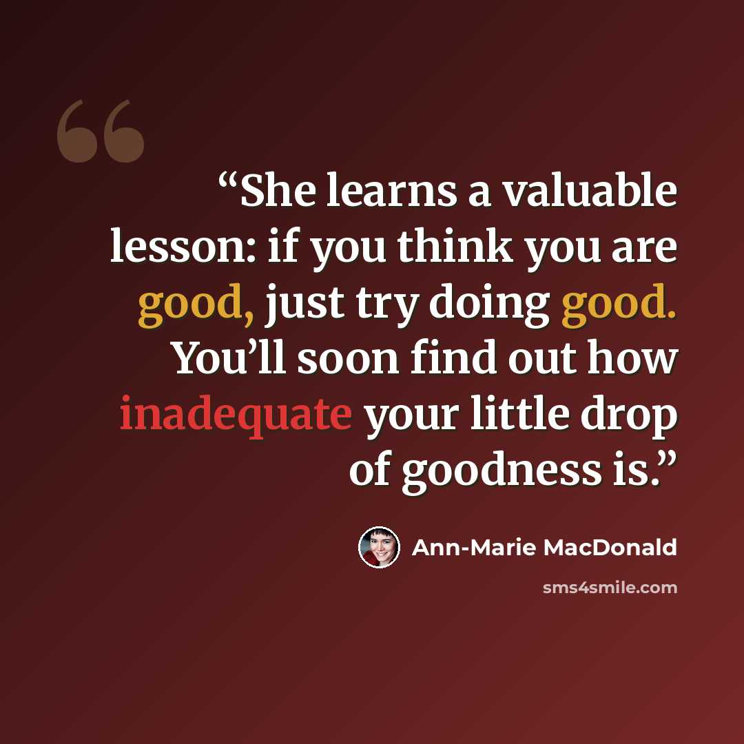 “She learns a valuable lesson: if you think you are good, just try doing good. You’ll soon find out how inadequate your little drop of goodness is.” quote by Ann-Marie MacDonald