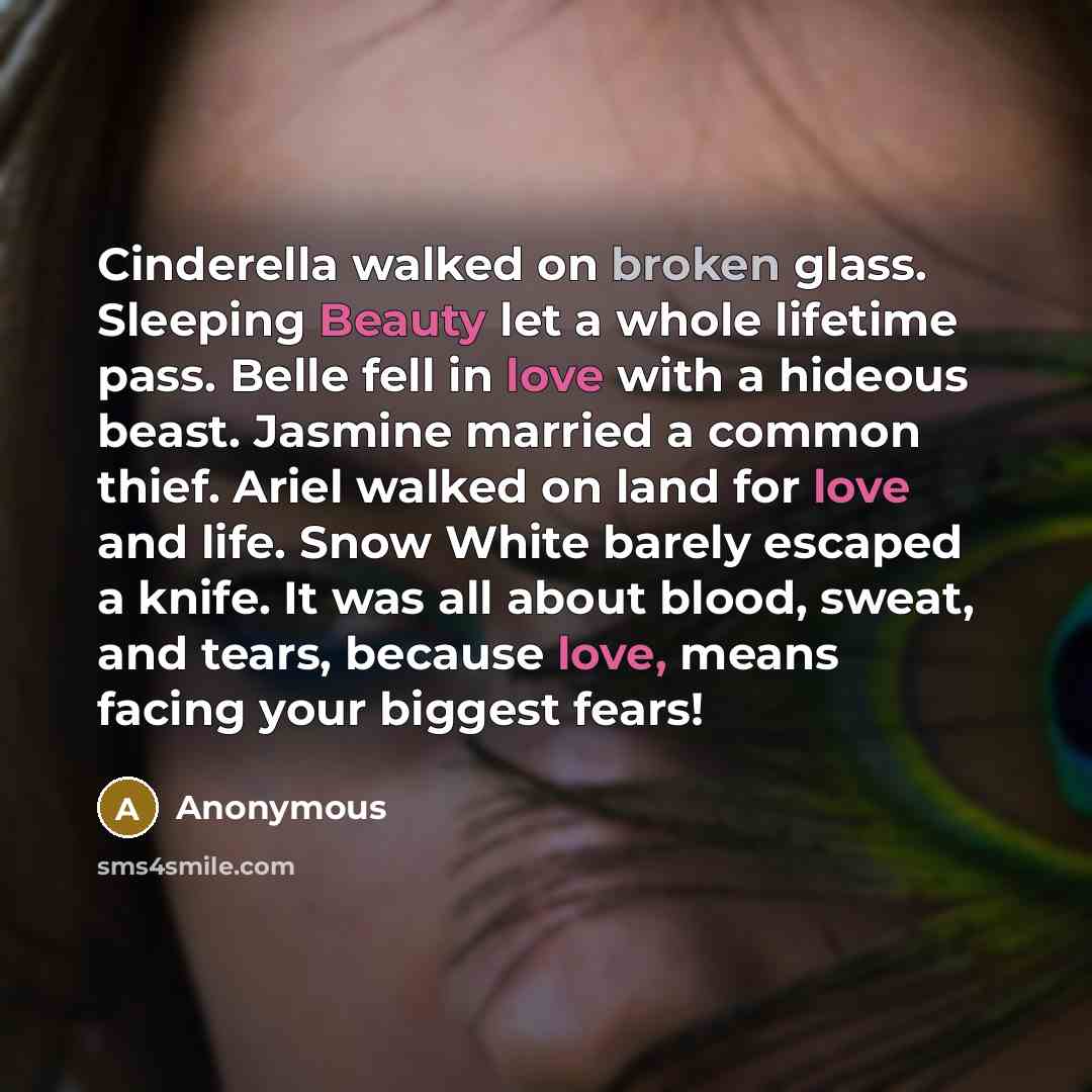 “Cinderella walked on broken glass. Sleeping Beauty let a whole lifetime pass. Belle fell in love with a hideous beast. Jasmine married a common thief. Ariel walked on land for love and life. Snow White barely escaped a knife. It was all about blood, sweat, and tears, because love, means facing…” quote by Anonymous