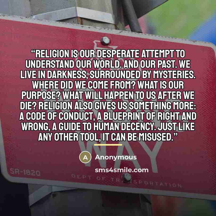 “Religion is our desperate attempt to understand our world. And our past. We live in darkness, surrounded by mysteries. Where did we come from? What is our purpose? What will happen to us after we die? Religion also gives us something more: a code of conduct, a blueprint of right and wrong, a guide…” quote by Anonymous