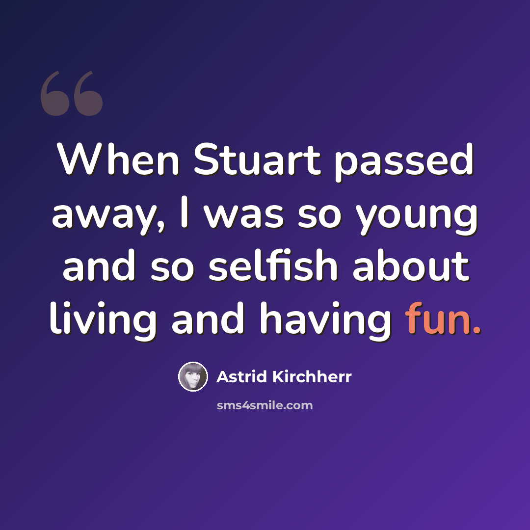 “When Stuart passed away, I was so young and so selfish about living and having fun.” quote by Astrid Kirchherr