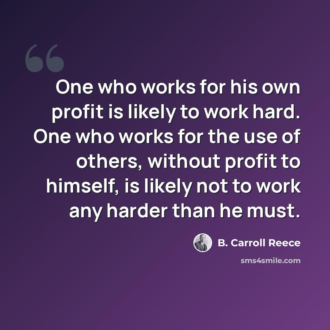 “One who works for his own profit is likely to work hard. One who works for the use of others, without profit to himself, is likely not to work any harder than he must.” quote by B. Carroll Reece