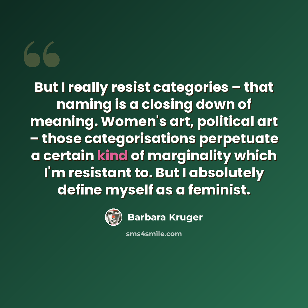 “But I really resist categories – that naming is a closing down of meaning. Women's art, political art – those categorisations perpetuate a certain kind of marginality which I'm resistant to. But I absolutely define myself as a feminist.” quote by Barbara Kruger