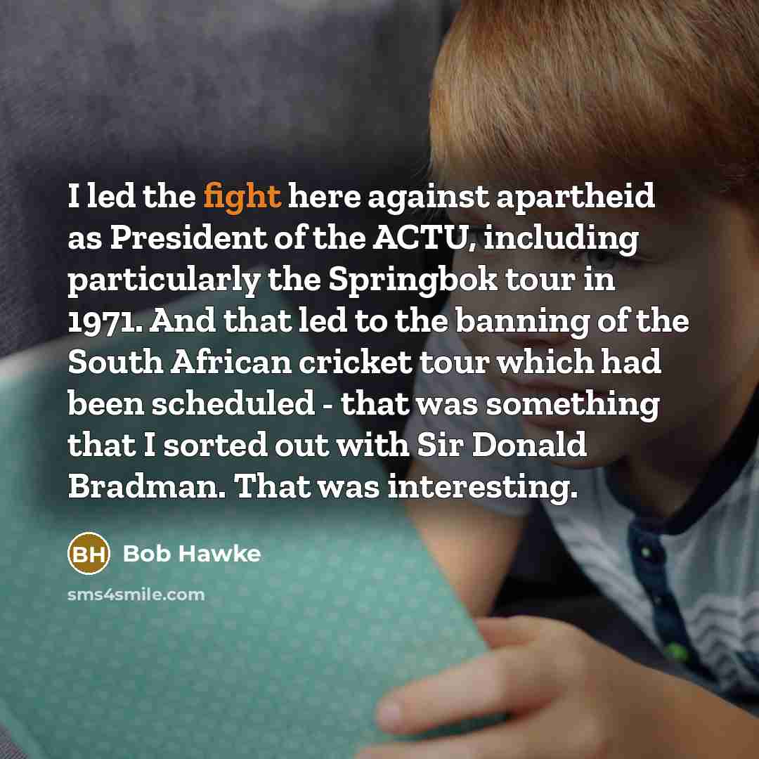 “I led the fight here against apartheid as President of the ACTU, including particularly the Springbok tour in 1971. And that led to the banning of the South African cricket tour which had been scheduled - that was something that I sorted out with Sir Donald Bradman. That was interesting.” quote by Bob Hawke