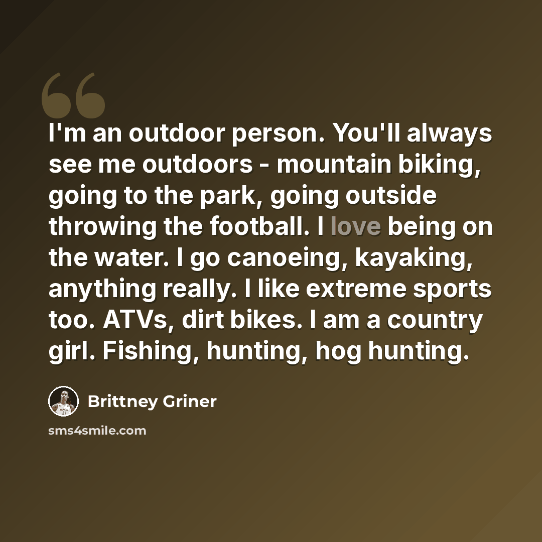“I'm an outdoor person. You'll always see me outdoors - mountain biking, going to the park, going outside throwing the football. I love being on the water. I go canoeing, kayaking, anything really. I like extreme sports too. ATVs, dirt bikes. I am a country girl. Fishing, hunting, hog hunting.” quote by Brittney Griner