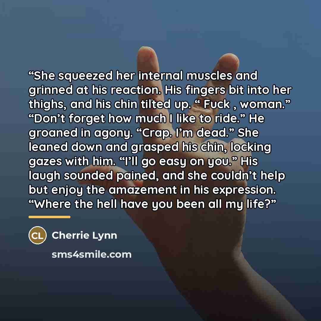 “She squeezed her internal muscles and grinned at his reaction. His fingers bit into her thighs, and his chin tilted up. “ Fuck , woman.” “Don’t forget how much I like to ride.” He groaned in agony. “Crap. I’m dead.” She leaned down and grasped his chin, locking gazes with him. “I’ll go easy on…” quote by Cherrie Lynn