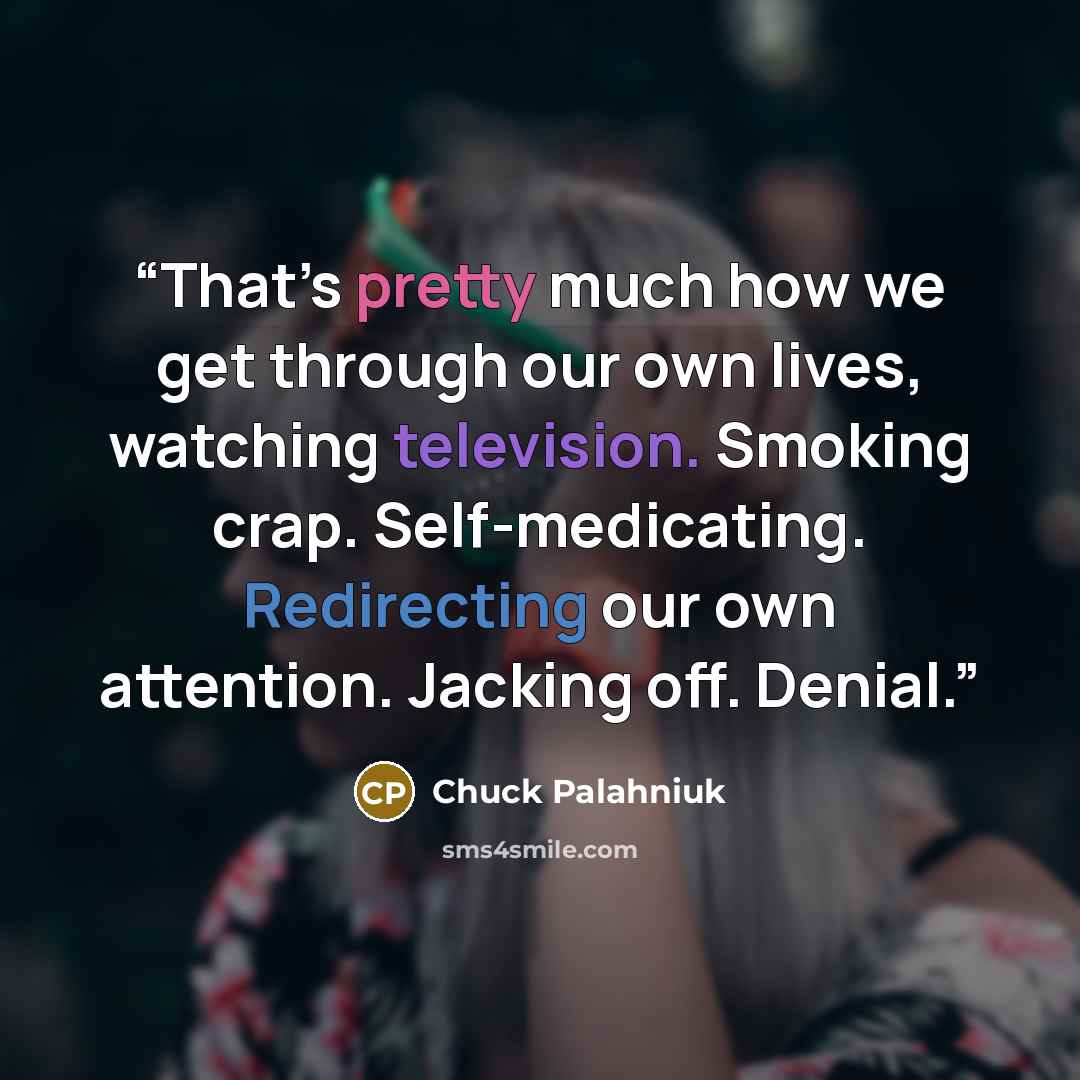 “That’s pretty much how we get through our own lives, watching television. Smoking crap. Self-medicating. Redirecting our own attention. Jacking off. Denial.” quote by Chuck Palahniuk