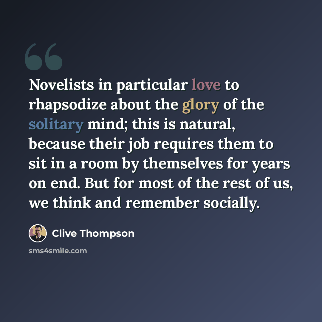 “Novelists in particular love to rhapsodize about the glory of the solitary mind; this is natural, because their job requires them to sit in a room by themselves for years on end. But for most of the rest of us, we think and remember socially.” quote by Clive Thompson