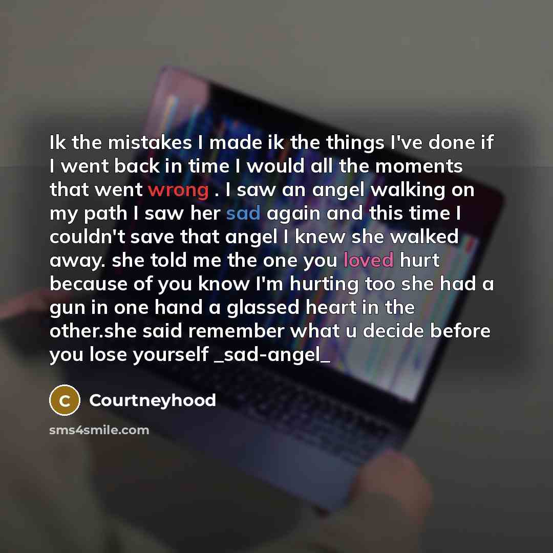 “Ik the mistakes I made ik the things I've done if I went back in time I would all the moments that went wrong . I saw an angel walking on my path I saw her sad again and this time I couldn't save that angel I knew she walked away. she told me the one you loved hurt because of you know I'm hurting…” quote by Courtneyhood