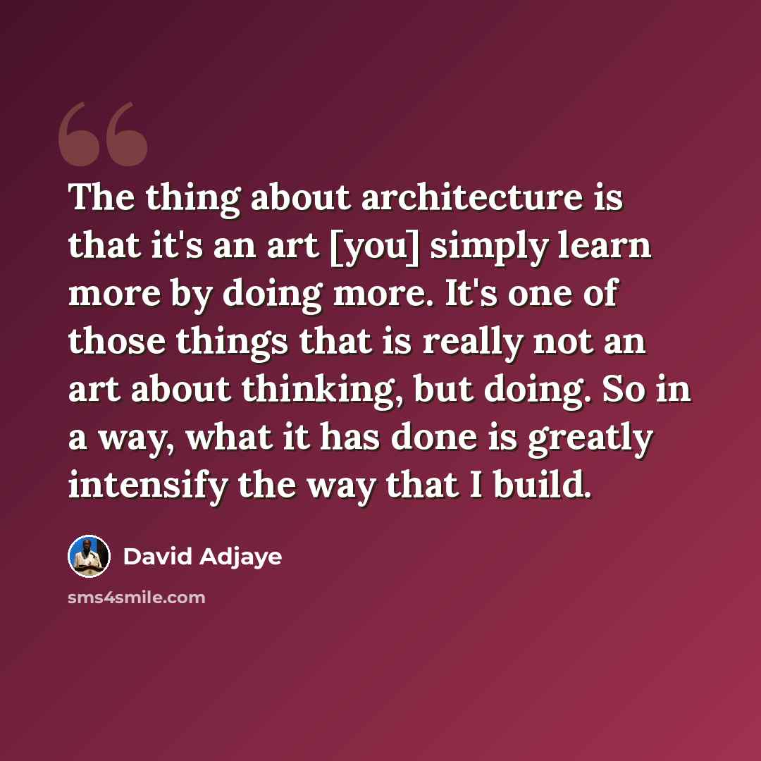 “The thing about architecture is that it's an art [you] simply learn more by doing more. It's one of those things that is really not an art about thinking, but doing. So in a way, what it has done is greatly intensify the way that I build.” quote by David Adjaye