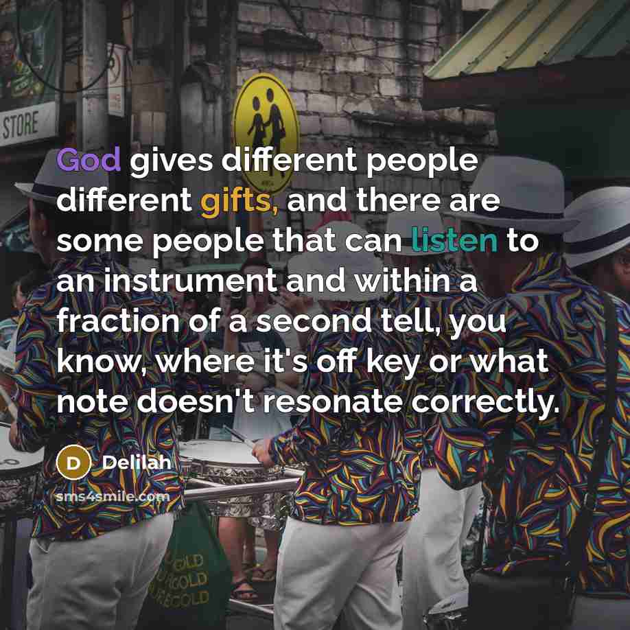 “God gives different people different gifts, and there are some people that can listen to an instrument and within a fraction of a second tell, you know, where it's off key or what note doesn't resonate correctly.” quote by Delilah