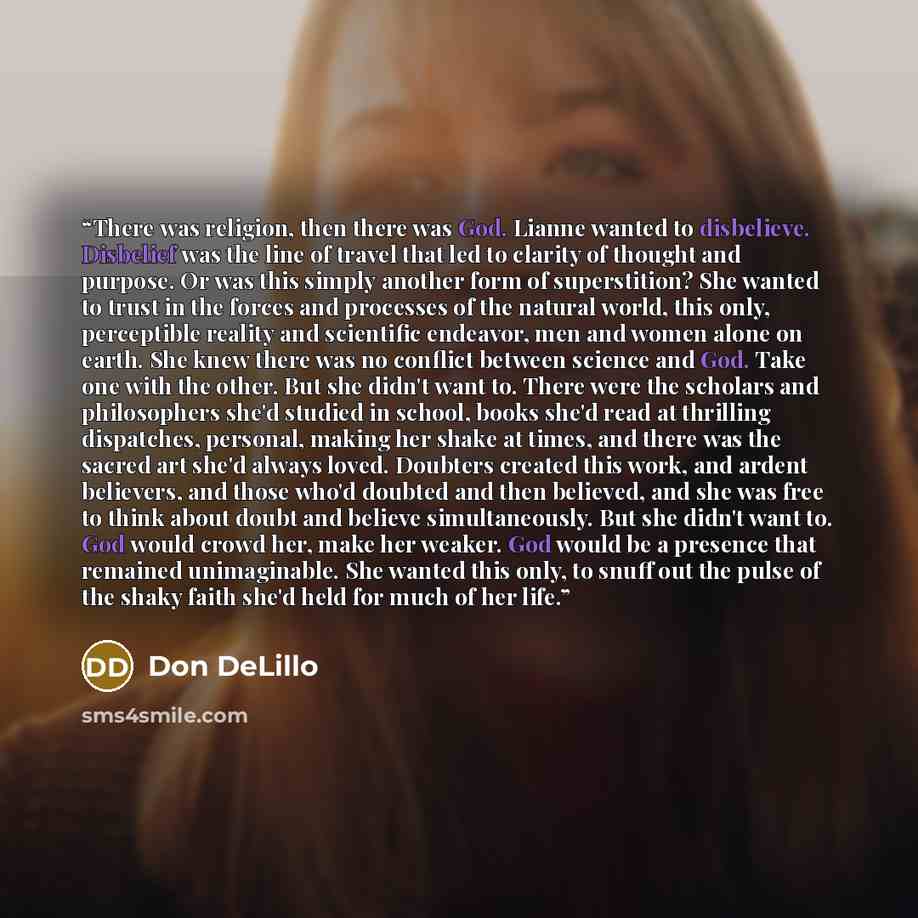 “There was religion, then there was God. Lianne wanted to disbelieve. Disbelief was the line of travel that led to clarity of thought and purpose. Or was this simply another form of superstition? She wanted to trust in the forces and processes of the natural world, this only, perceptible reality…” quote by Don DeLillo