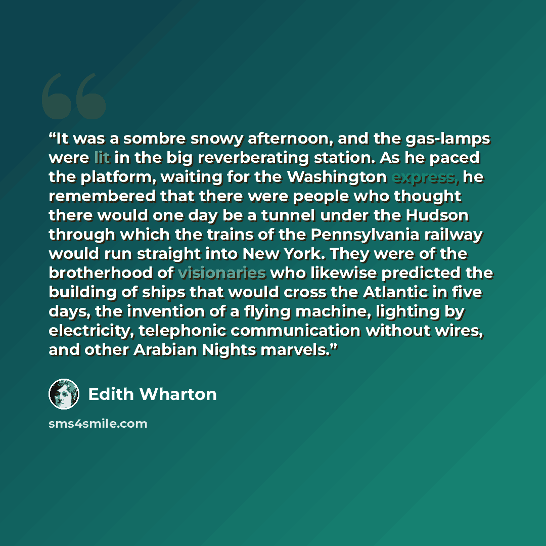 “It was a sombre snowy afternoon, and the gas-lamps were lit in the big reverberating station. As he paced the platform, waiting for the Washington express, he remembered that there were people who thought there would one day be a tunnel under the Hudson through which the trains of the Pennsylvania…” quote by Edith Wharton