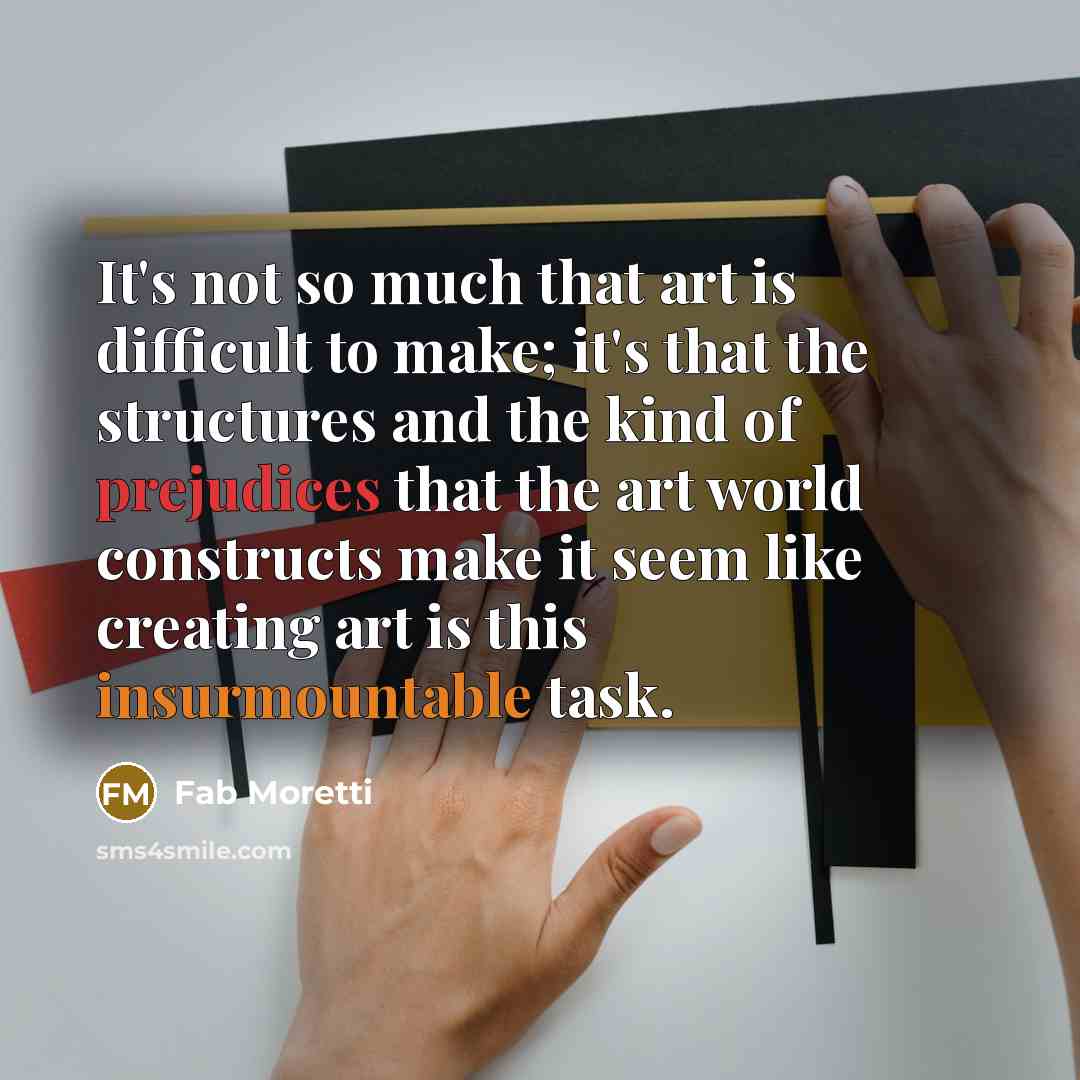 “It's not so much that art is difficult to make; it's that the structures and the kind of prejudices that the art world constructs make it seem like creating art is this insurmountable task.” quote by Fab Moretti