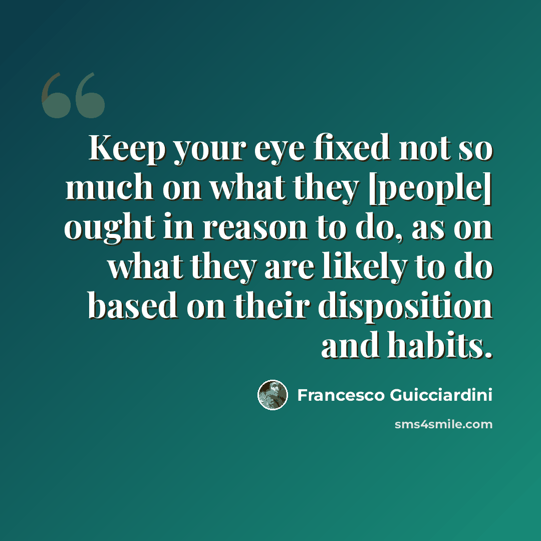 “Keep your eye fixed not so much on what they [people] ought in reason to do, as on what they are likely to do based on their disposition and habits.” quote by Francesco Guicciardini