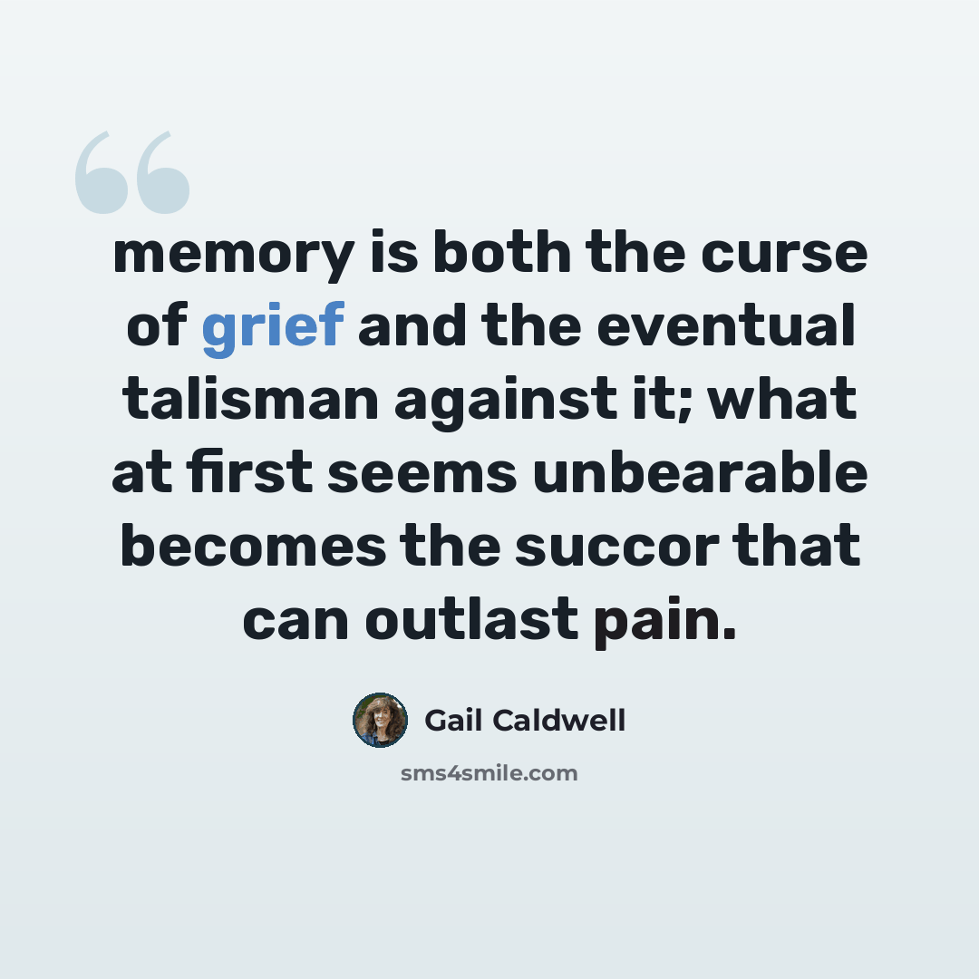 “memory is both the curse of grief and the eventual talisman against it; what at first seems unbearable becomes the succor that can outlast pain.” quote by Gail Caldwell