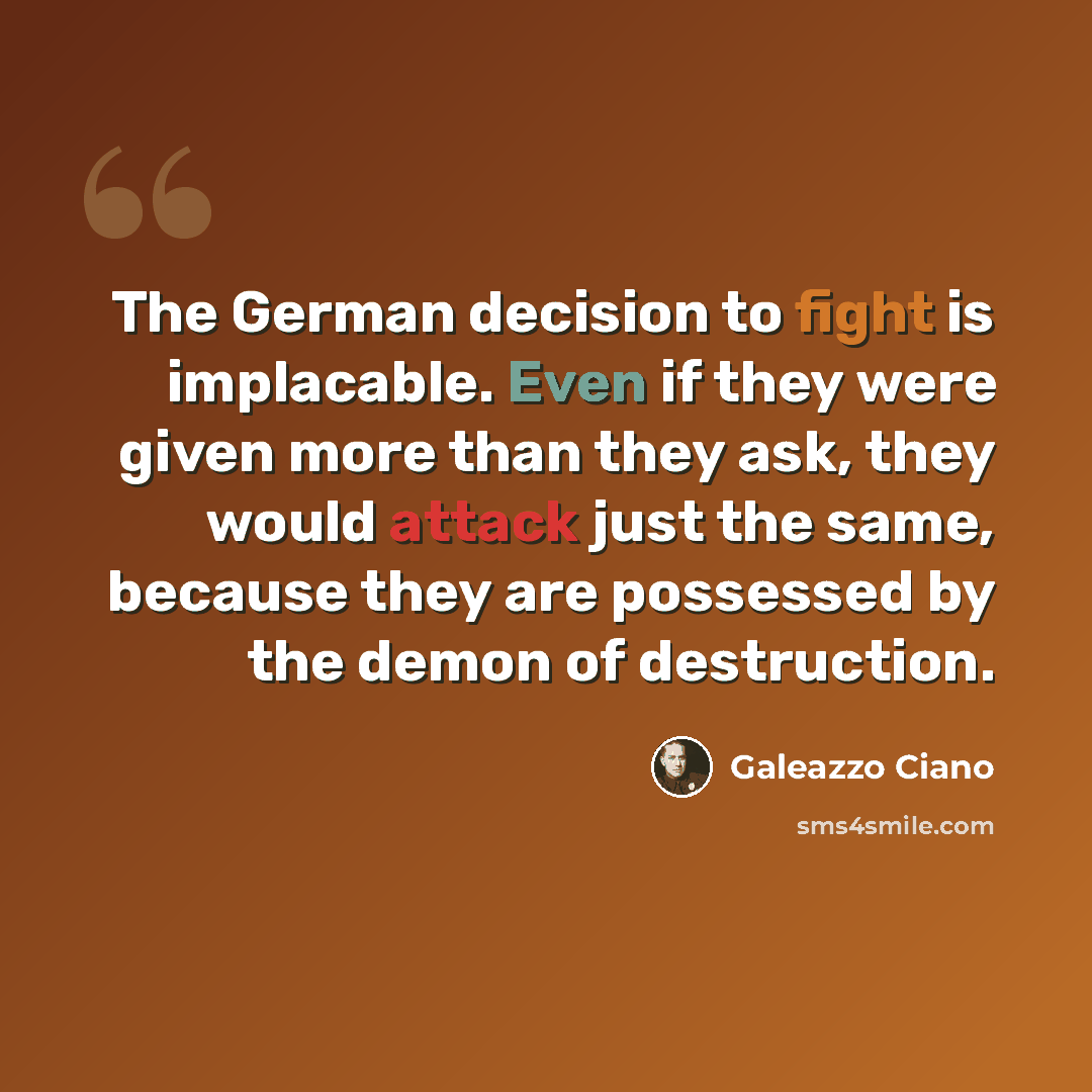 “The German decision to fight is implacable. Even if they were given more than they ask, they would attack just the same, because they are possessed by the demon of destruction.” quote by Galeazzo Ciano