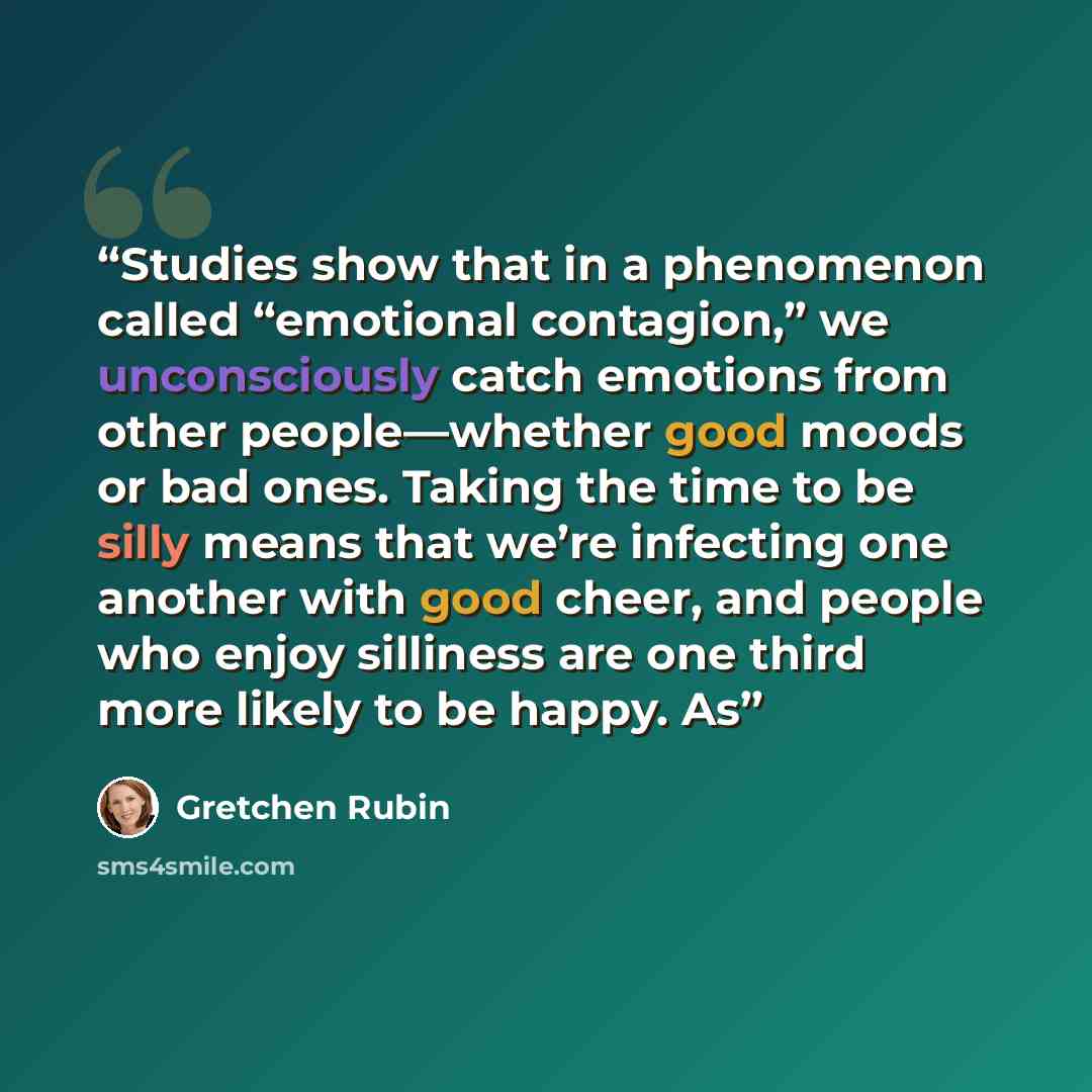 “Studies show that in a phenomenon called “emotional contagion,” we unconsciously catch emotions from other people—whether good moods or bad ones. Taking the time to be silly means that we’re infecting one another with good cheer, and people who enjoy silliness are one third more likely to be…” quote by Gretchen Rubin