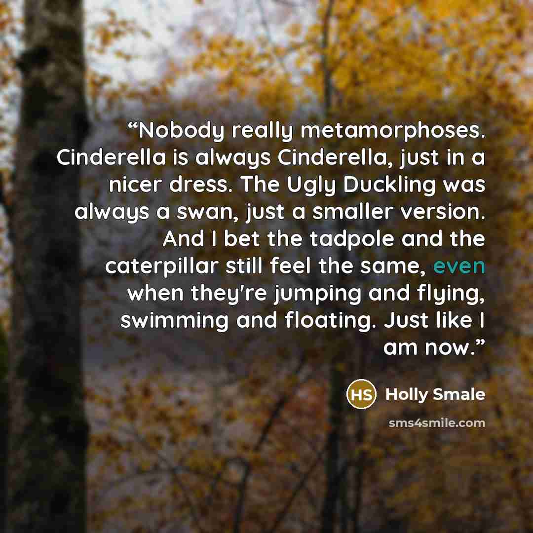“Nobody really metamorphoses. Cinderella is always Cinderella, just in a nicer dress. The Ugly Duckling was always a swan, just a smaller version. And I bet the tadpole and the caterpillar still feel the same, even when they're jumping and flying, swimming and floating. Just like I am now.” quote by Holly Smale