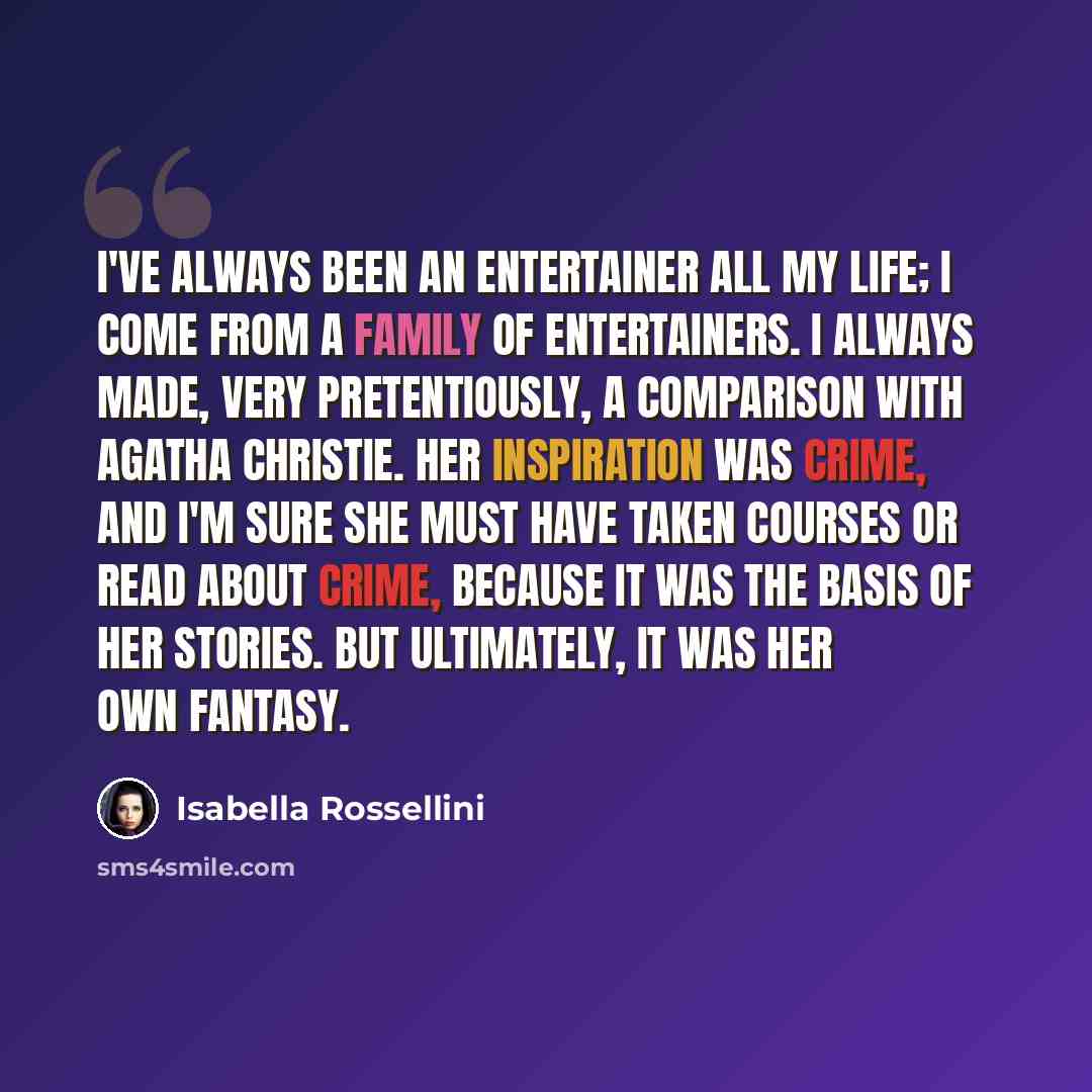 “I've always been an entertainer all my life; I come from a family of entertainers. I always made, very pretentiously, a comparison with Agatha Christie. Her inspiration was crime, and I'm sure she must have taken courses or read about crime, because it was the basis of her stories. But ultimately…” quote by Isabella Rossellini