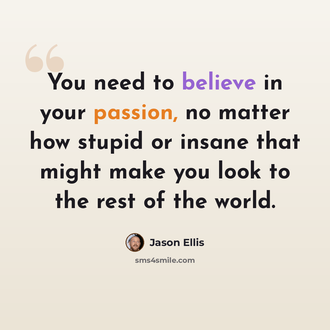 “You need to believe in your passion, no matter how stupid or insane that might make you look to the rest of the world.” quote by Jason Ellis