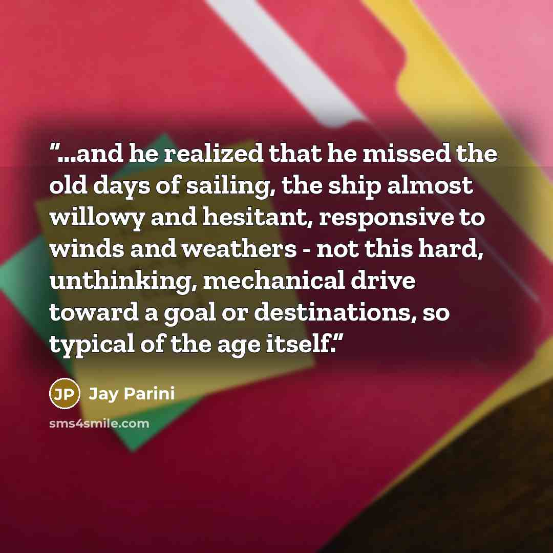 “...and he realized that he missed the old days of sailing, the ship almost willowy and hesitant, responsive to winds and weathers - not this hard, unthinking, mechanical drive toward a goal or destinations, so typical of the age itself.” quote by Jay Parini