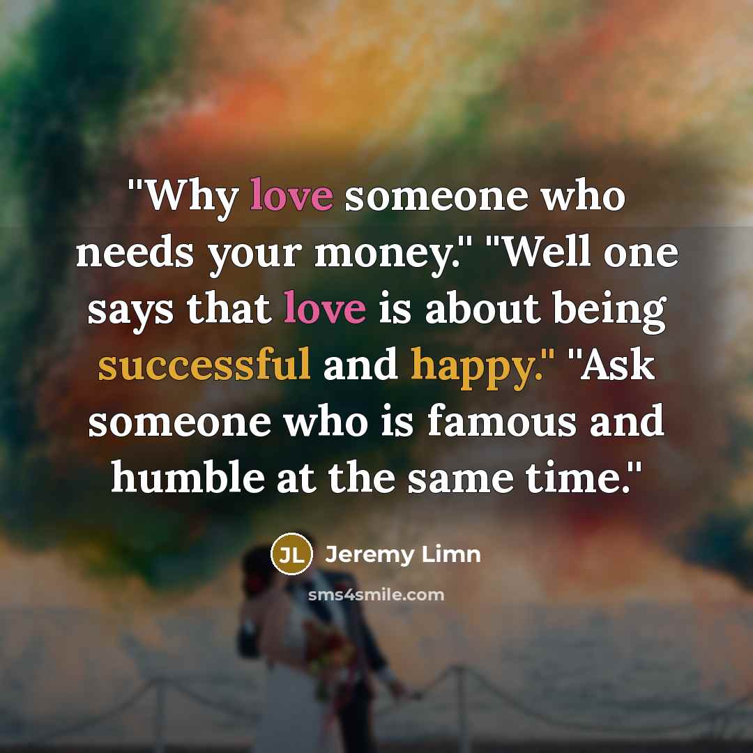 “''Why love someone who needs your money.'' ''Well one says that love is about being successful and happy.'' ''Ask someone who is famous and humble at the same time.''” quote by Jeremy Limn