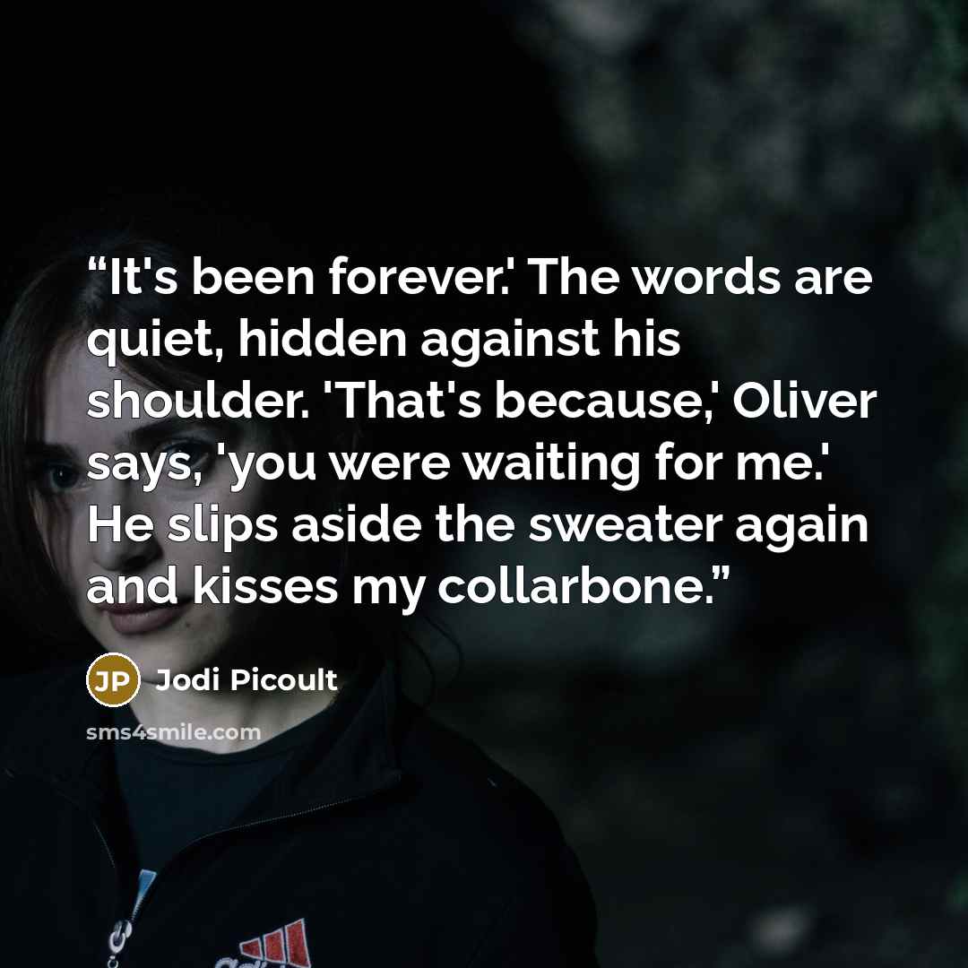 “It's been forever.' The words are quiet, hidden against his shoulder. 'That's because,' Oliver says, 'you were waiting for me.' He slips aside the sweater again and kisses my collarbone.” quote by Jodi Picoult