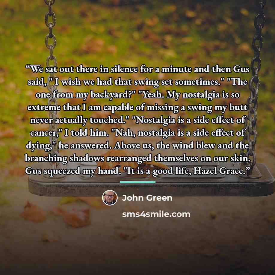 “We sat out there in silence for a minute and then Gus said, " I wish we had that swing set sometimes." "The one from my backyard?" "Yeah. My nostalgia is so extreme that I am capable of missing a swing my butt never actually touched." "Nostalgia is a side effect of cancer," I told him. "Nah…” quote by John Green