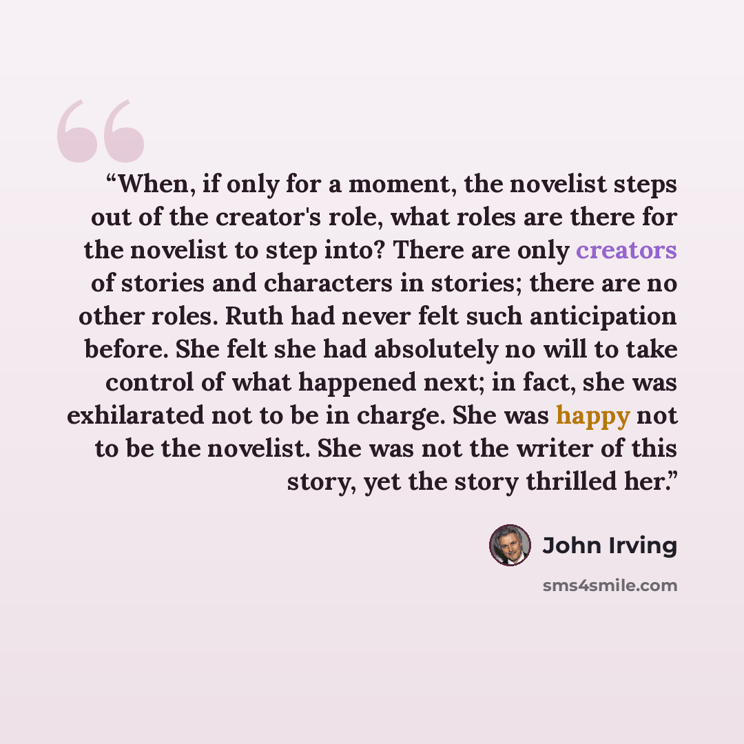 “When, if only for a moment, the novelist steps out of the creator's role, what roles are there for the novelist to step into? There are only creators of stories and characters in stories; there are no other roles. Ruth had never felt such anticipation before. She felt she had absolutely no will to…” quote by John Irving