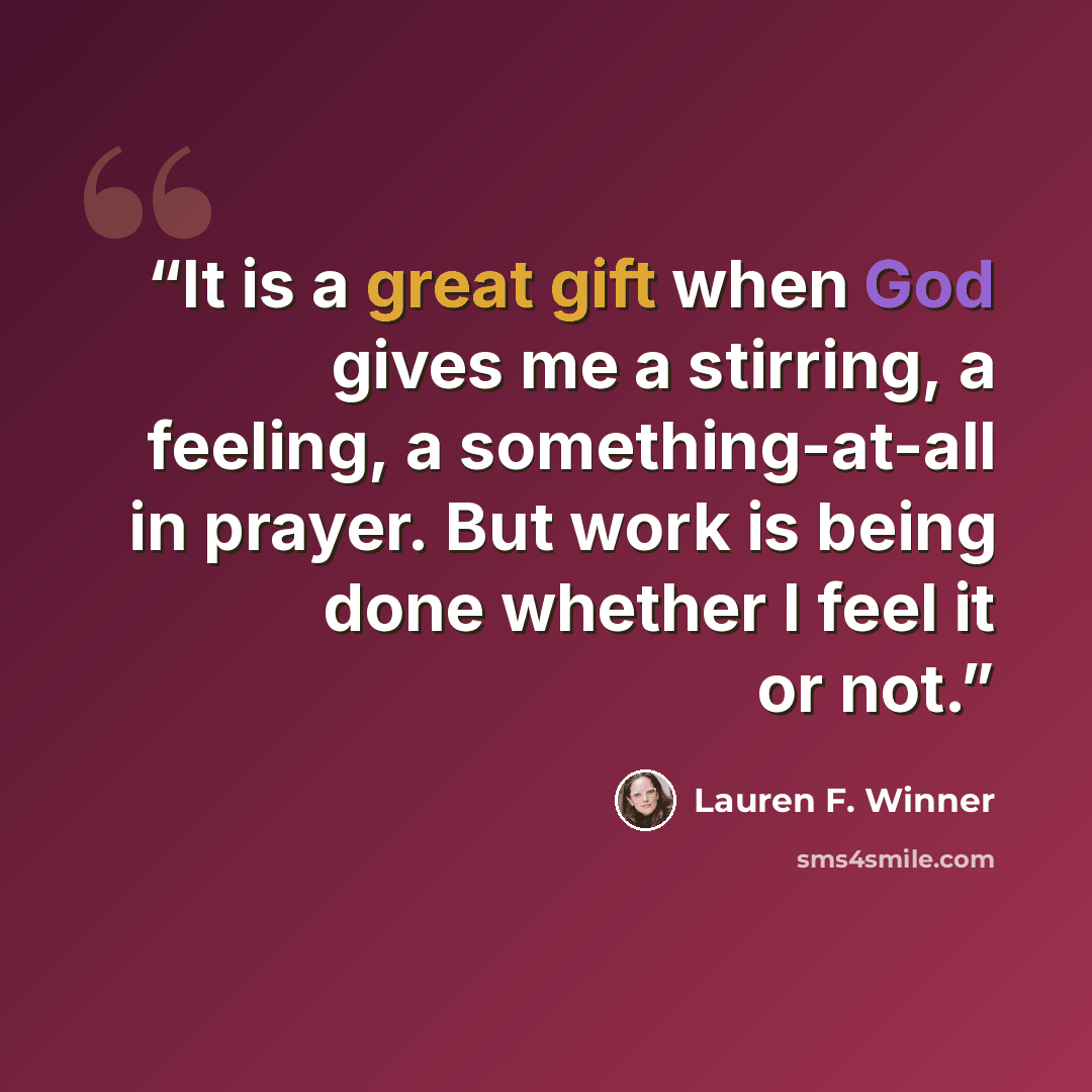 “It is a great gift when God gives me a stirring, a feeling, a something-at-all in prayer. But work is being done whether I feel it or not.” quote by Lauren F. Winner