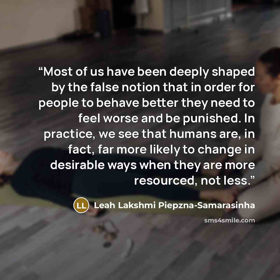 “Most of us have been deeply shaped by the false notion that in order for people to behave better they need to feel worse and be punished. In practice, we see that humans are, in fact, far more likely to change in desirable ways when they are more resourced, not less.” quote by Leah Lakshmi Piepzna-Samarasinha