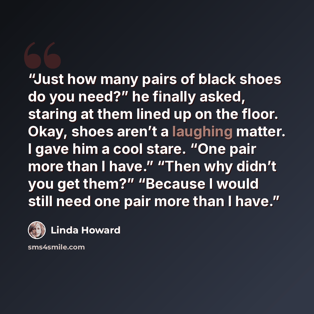 “Just how many pairs of black shoes do you need?” he finally asked, staring at them lined up on the floor. Okay, shoes aren’t a laughing matter. I gave him a cool stare. “One pair more than I have.” “Then why didn’t you get them?” “Because I would still need one pair more than I have.” quote by Linda Howard