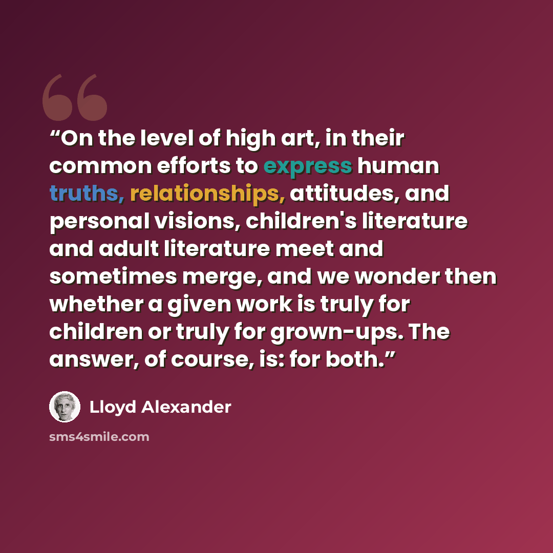 “On the level of high art, in their common efforts to express human truths, relationships, attitudes, and personal visions, children's literature and adult literature meet and sometimes merge, and we wonder then whether a given work is truly for children or truly for grown-ups. The answer, of…” quote by Lloyd Alexander