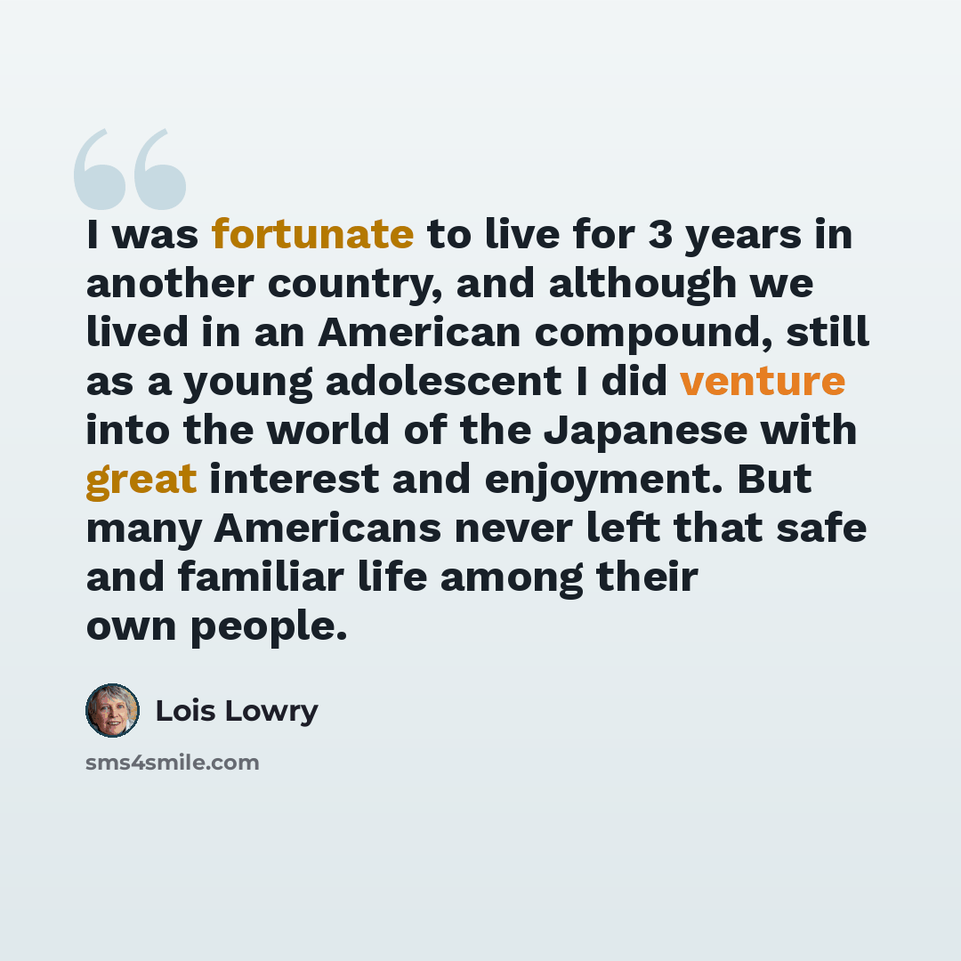 “I was fortunate to live for 3 years in another country, and although we lived in an American compound, still as a young adolescent I did venture into the world of the Japanese with great interest and enjoyment. But many Americans never left that safe and familiar life among their own people.” quote by Lois Lowry