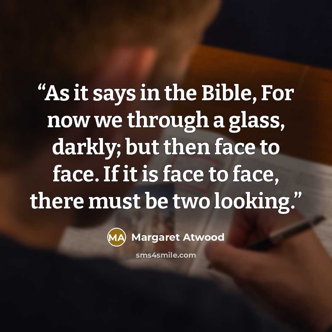 “As it says in the Bible, For now we through a glass, darkly; but then face to face. If it is face to face, there must be two looking.” quote by Margaret Atwood