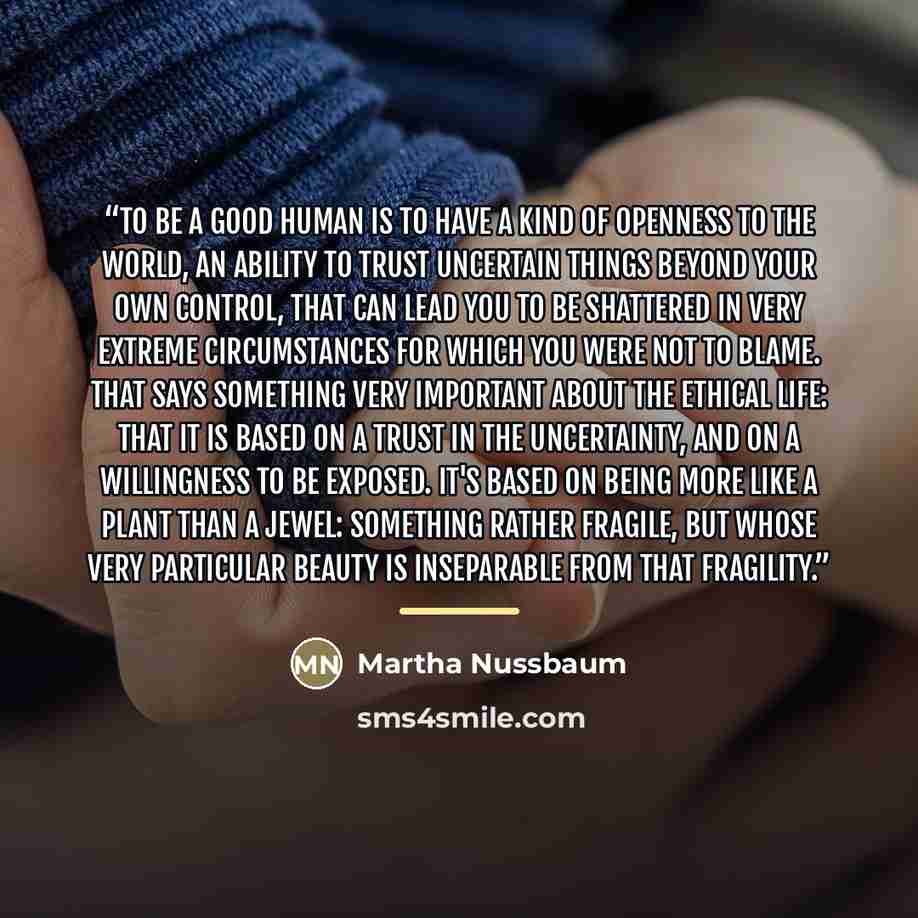 “To be a good human is to have a kind of openness to the world, an ability to trust uncertain things beyond your own control, that can lead you to be shattered in very extreme circumstances for which you were not to blame. That says something very important about the ethical life: that it is based…” quote by Martha Nussbaum