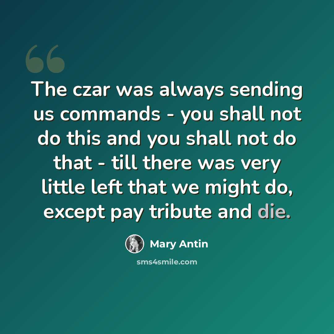 “The czar was always sending us commands - you shall not do this and you shall not do that - till there was very little left that we might do, except pay tribute and die.” quote by Mary Antin