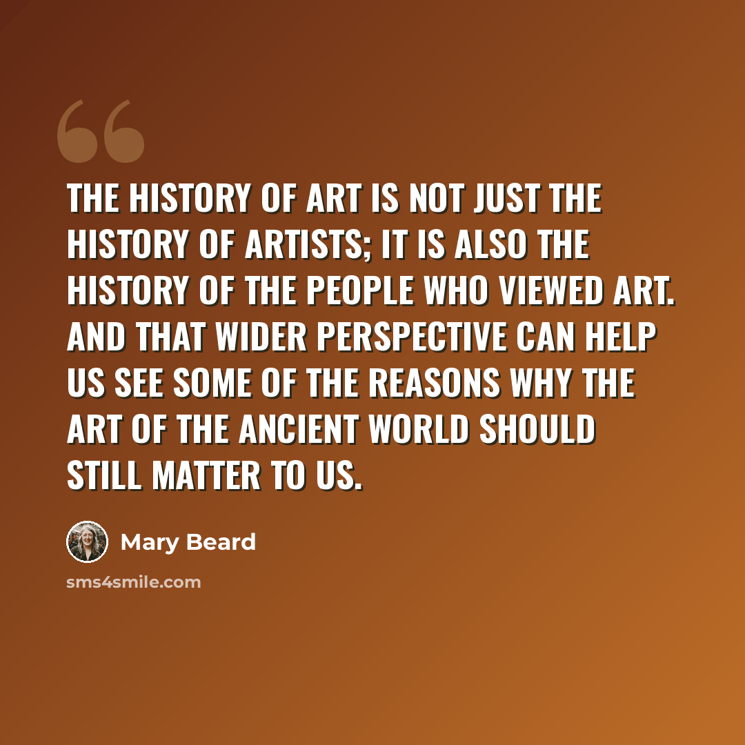 “The history of art is not just the history of artists; it is also the history of the people who viewed art. And that wider perspective can help us see some of the reasons why the art of the ancient world should still matter to us.” quote by Mary Beard