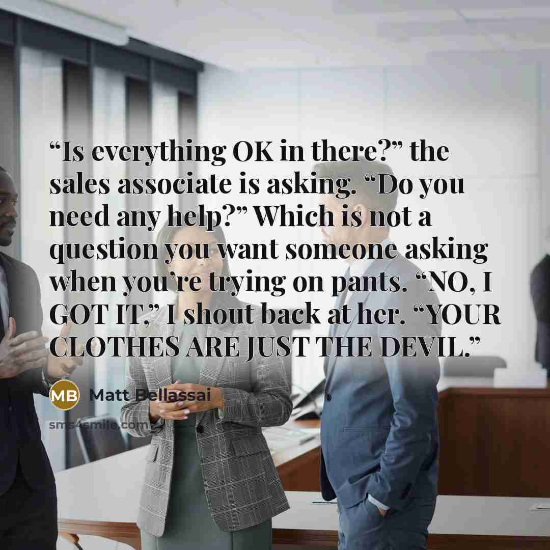 “Is everything OK in there?” the sales associate is asking. “Do you need any help?” Which is not a question you want someone asking when you’re trying on pants. “NO, I GOT IT,” I shout back at her. “YOUR CLOTHES ARE JUST THE DEVIL.” quote by Matt Bellassai