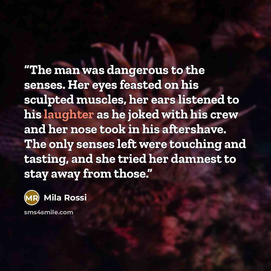 “The man was dangerous to the senses. Her eyes feasted on his sculpted muscles, her ears listened to his laughter as he joked with his crew and her nose took in his aftershave. The only senses left were touching and tasting, and she tried her damnest to stay away from those.” quote by Mila Rossi