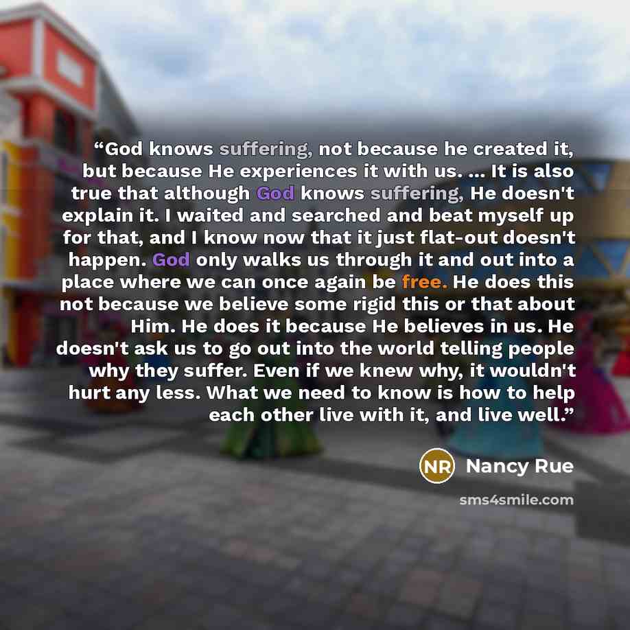 “God knows suffering, not because he created it, but because He experiences it with us. ... It is also true that although God knows suffering, He doesn't explain it. I waited and searched and beat myself up for that, and I know now that it just flat-out doesn't happen. God only walks us through it…” quote by Nancy Rue