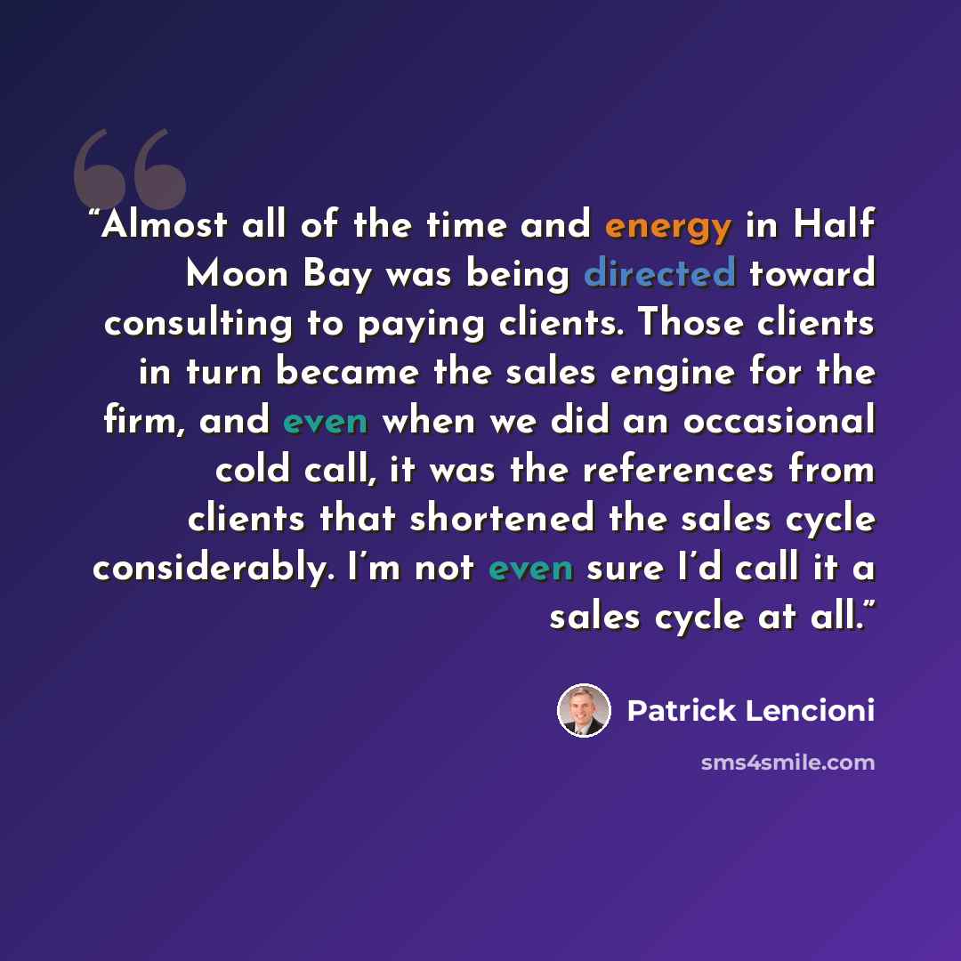 “Almost all of the time and energy in Half Moon Bay was being directed toward consulting to paying clients. Those clients in turn became the sales engine for the firm, and even when we did an occasional cold call, it was the references from clients that shortened the sales cycle considerably. I’m…” quote by Patrick Lencioni